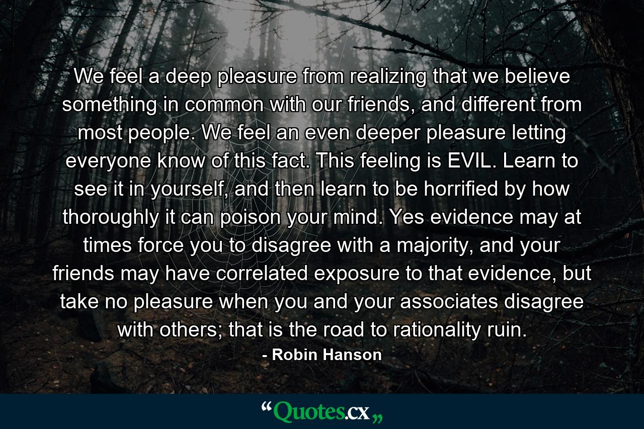 We feel a deep pleasure from realizing that we believe something in common with our friends, and different from most people. We feel an even deeper pleasure letting everyone know of this fact. This feeling is EVIL. Learn to see it in yourself, and then learn to be horrified by how thoroughly it can poison your mind. Yes evidence may at times force you to disagree with a majority, and your friends may have correlated exposure to that evidence, but take no pleasure when you and your associates disagree with others; that is the road to rationality ruin. - Quote by Robin Hanson