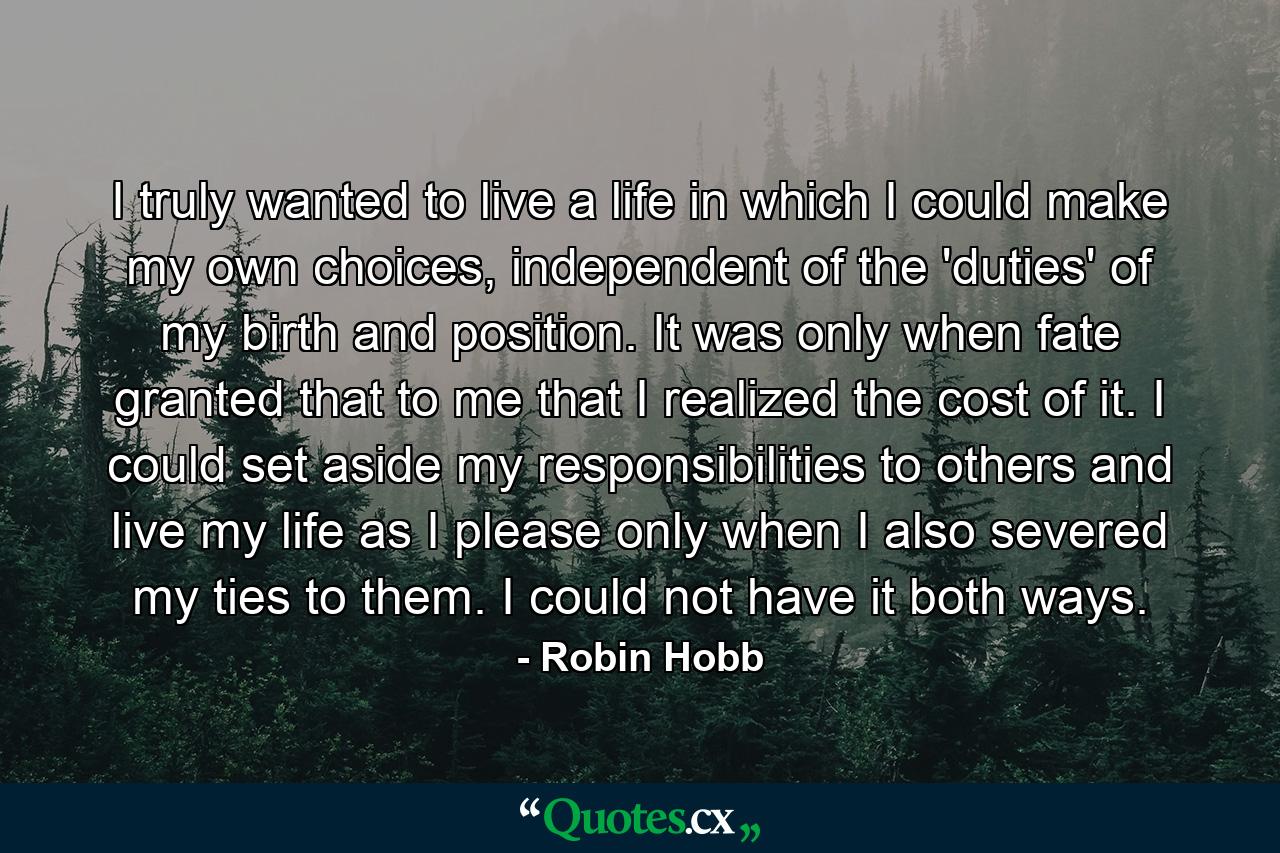 I truly wanted to live a life in which I could make my own choices, independent of the 'duties' of my birth and position. It was only when fate granted that to me that I realized the cost of it. I could set aside my responsibilities to others and live my life as I please only when I also severed my ties to them. I could not have it both ways. - Quote by Robin Hobb