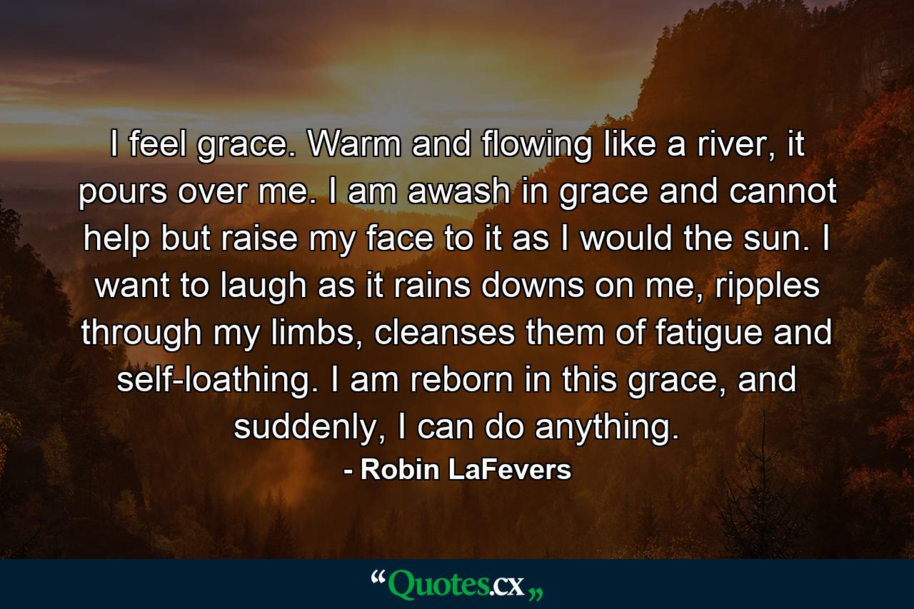 I feel grace. Warm and flowing like a river, it pours over me. I am awash in grace and cannot help but raise my face to it as I would the sun. I want to laugh as it rains downs on me, ripples through my limbs, cleanses them of fatigue and self-loathing. I am reborn in this grace, and suddenly, I can do anything. - Quote by Robin LaFevers