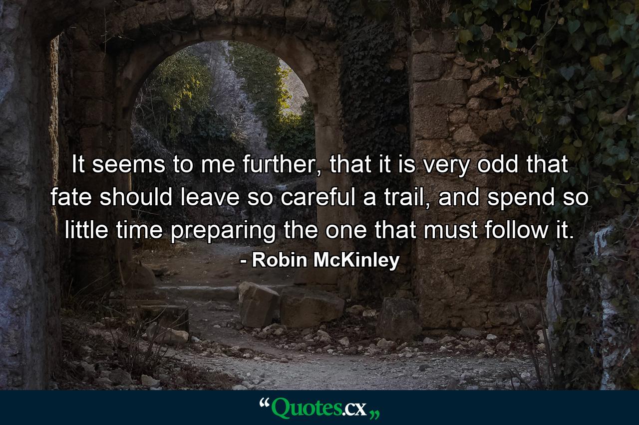 It seems to me further, that it is very odd that fate should leave so careful a trail, and spend so little time preparing the one that must follow it. - Quote by Robin McKinley