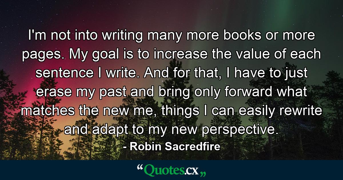 I'm not into writing many more books or more pages. My goal is to increase the value of each sentence I write. And for that, I have to just erase my past and bring only forward what matches the new me, things I can easily rewrite and adapt to my new perspective. - Quote by Robin Sacredfire