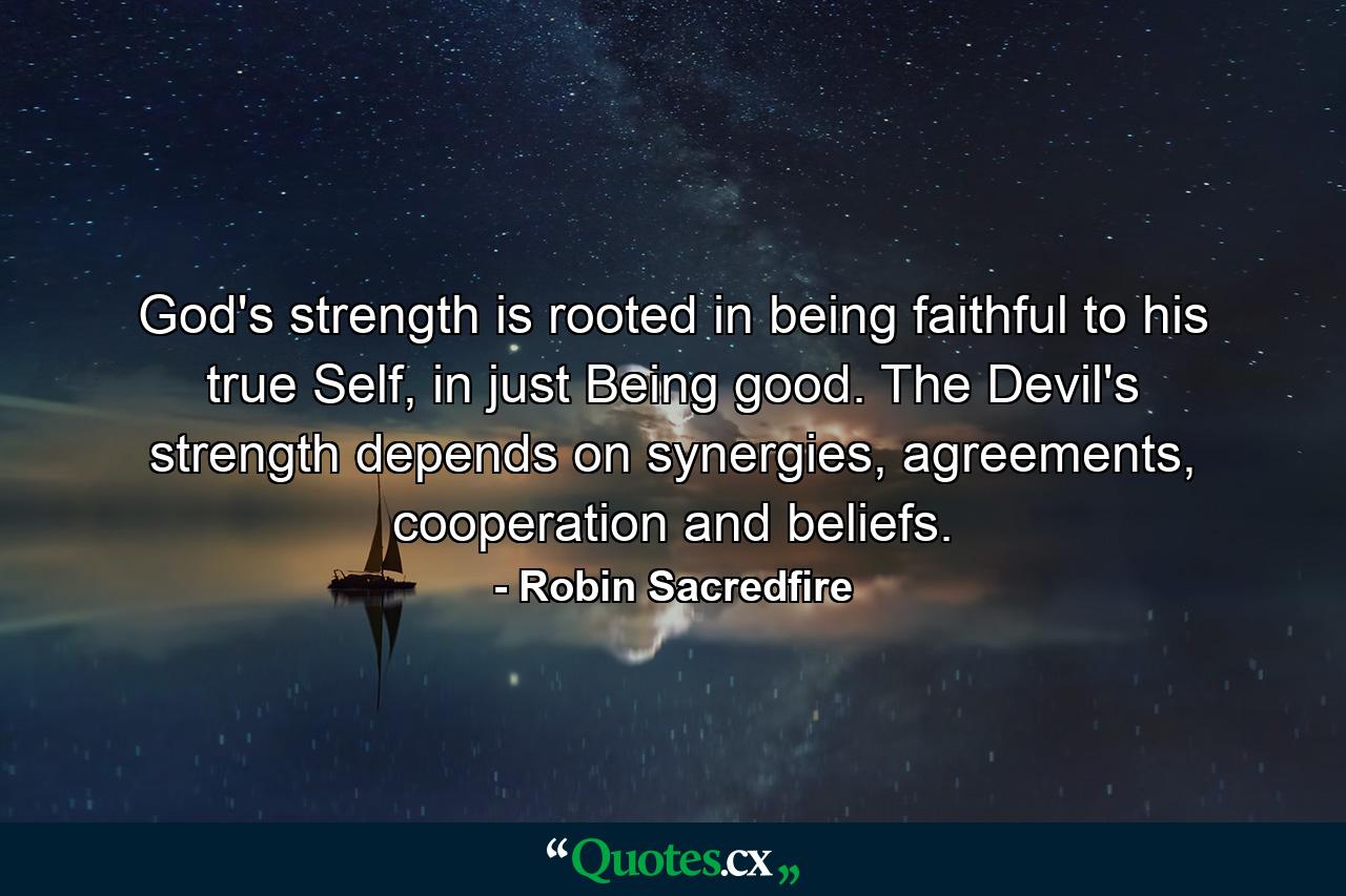 God's strength is rooted in being faithful to his true Self, in just Being good. The Devil's strength depends on synergies, agreements, cooperation and beliefs. - Quote by Robin Sacredfire