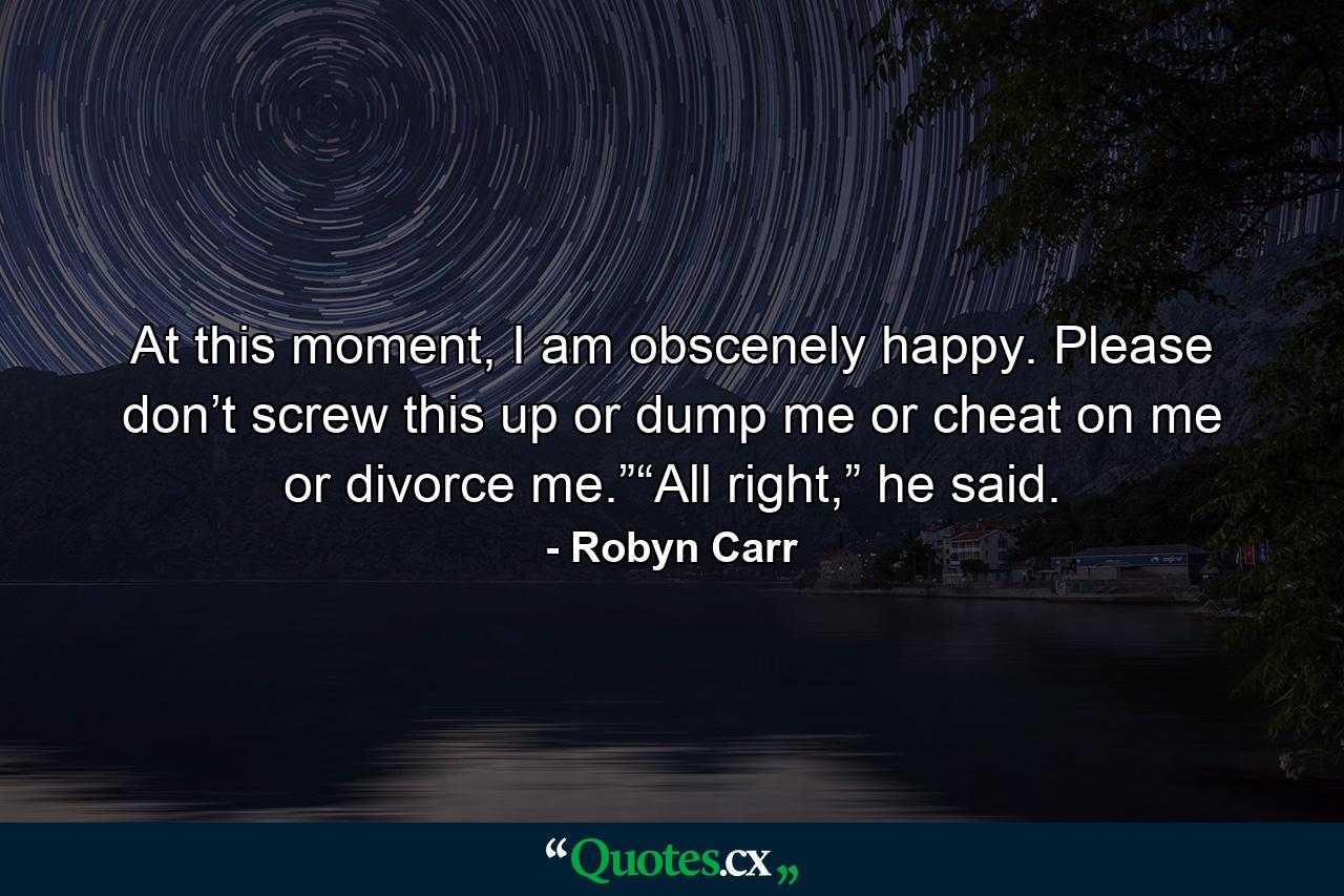 At this moment, I am obscenely happy. Please don’t screw this up or dump me or cheat on me or divorce me.”“All right,” he said. - Quote by Robyn Carr