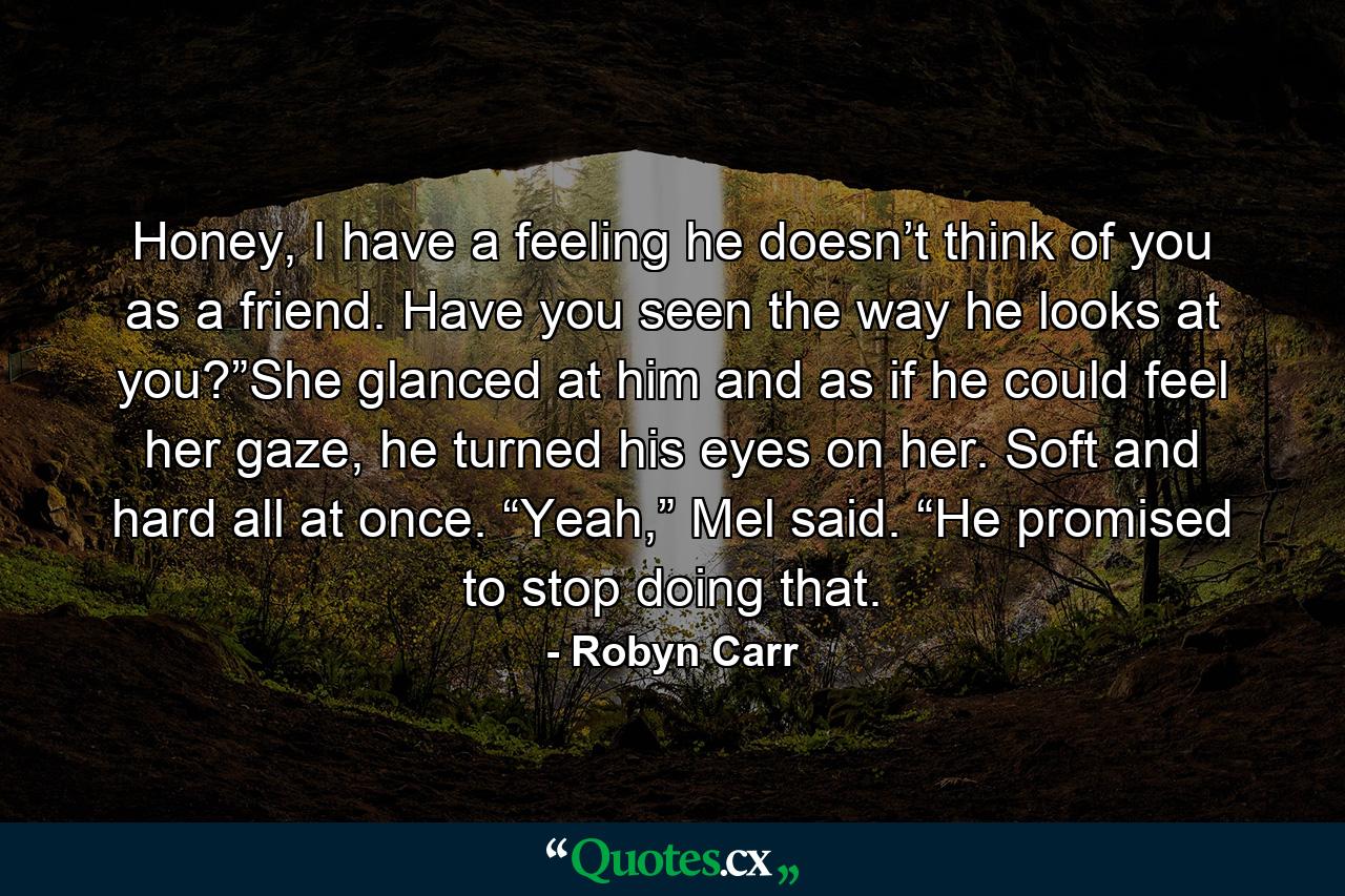 Honey, I have a feeling he doesn’t think of you as a friend. Have you seen the way he looks at you?”She glanced at him and as if he could feel her gaze, he turned his eyes on her. Soft and hard all at once. “Yeah,” Mel said. “He promised to stop doing that. - Quote by Robyn Carr