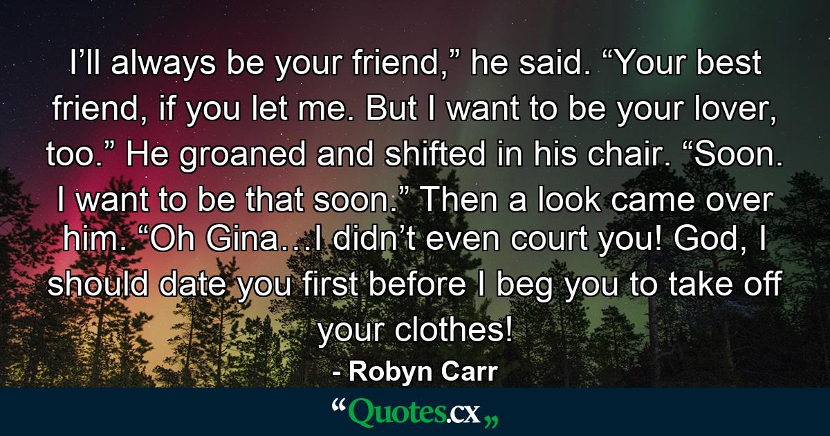 I’ll always be your friend,” he said. “Your best friend, if you let me. But I want to be your lover, too.” He groaned and shifted in his chair. “Soon. I want to be that soon.” Then a look came over him. “Oh Gina…I didn’t even court you! God, I should date you first before I beg you to take off your clothes! - Quote by Robyn Carr