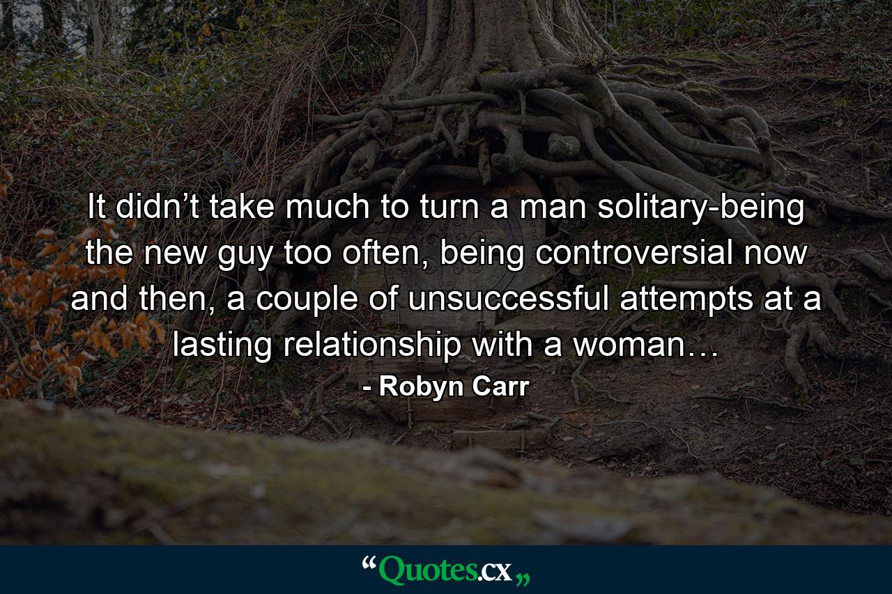 It didn’t take much to turn a man solitary-being the new guy too often, being controversial now and then, a couple of unsuccessful attempts at a lasting relationship with a woman… - Quote by Robyn Carr