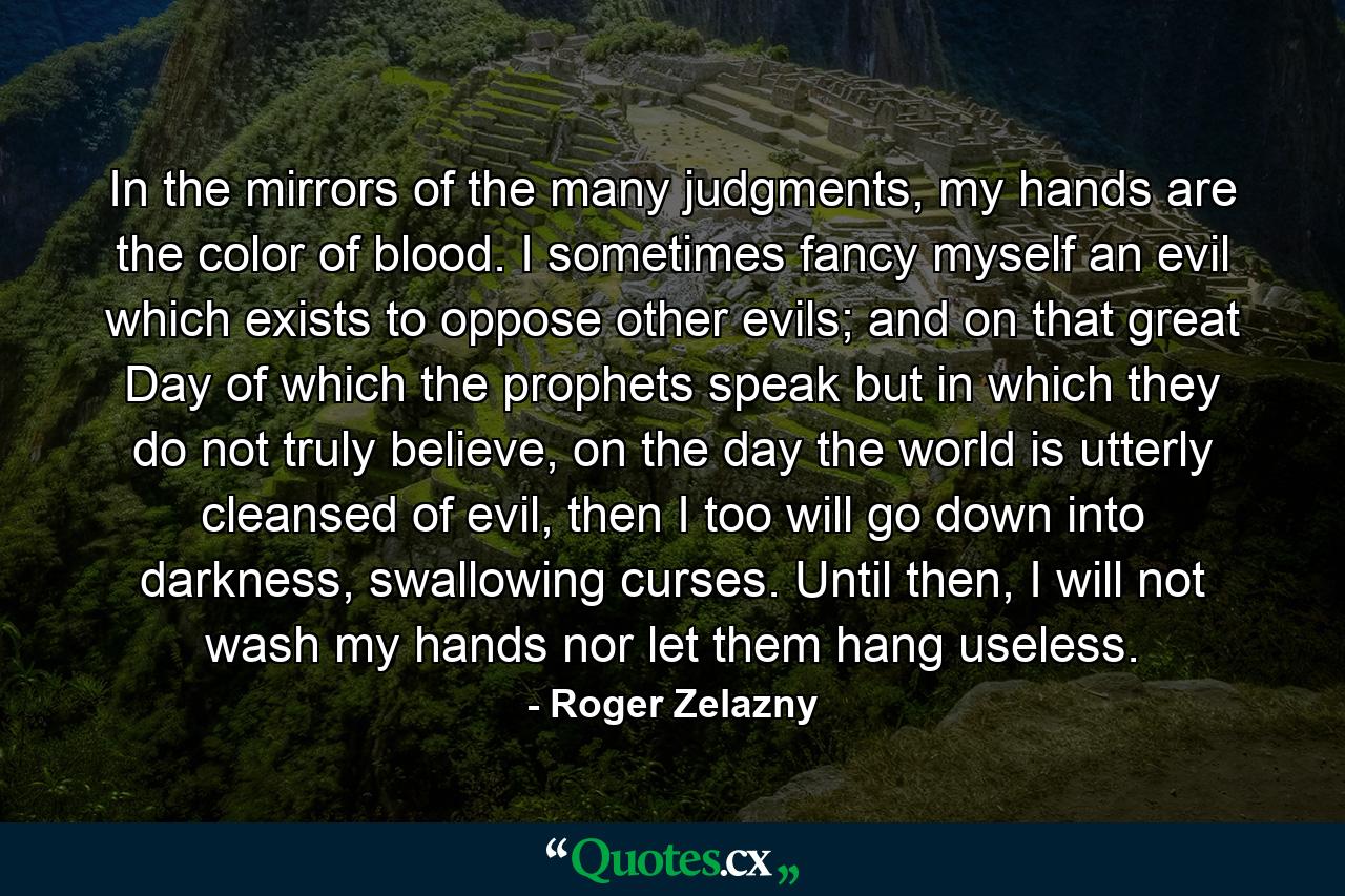 In the mirrors of the many judgments, my hands are the color of blood. I sometimes fancy myself an evil which exists to oppose other evils; and on that great Day of which the prophets speak but in which they do not truly believe, on the day the world is utterly cleansed of evil, then I too will go down into darkness, swallowing curses. Until then, I will not wash my hands nor let them hang useless. - Quote by Roger Zelazny