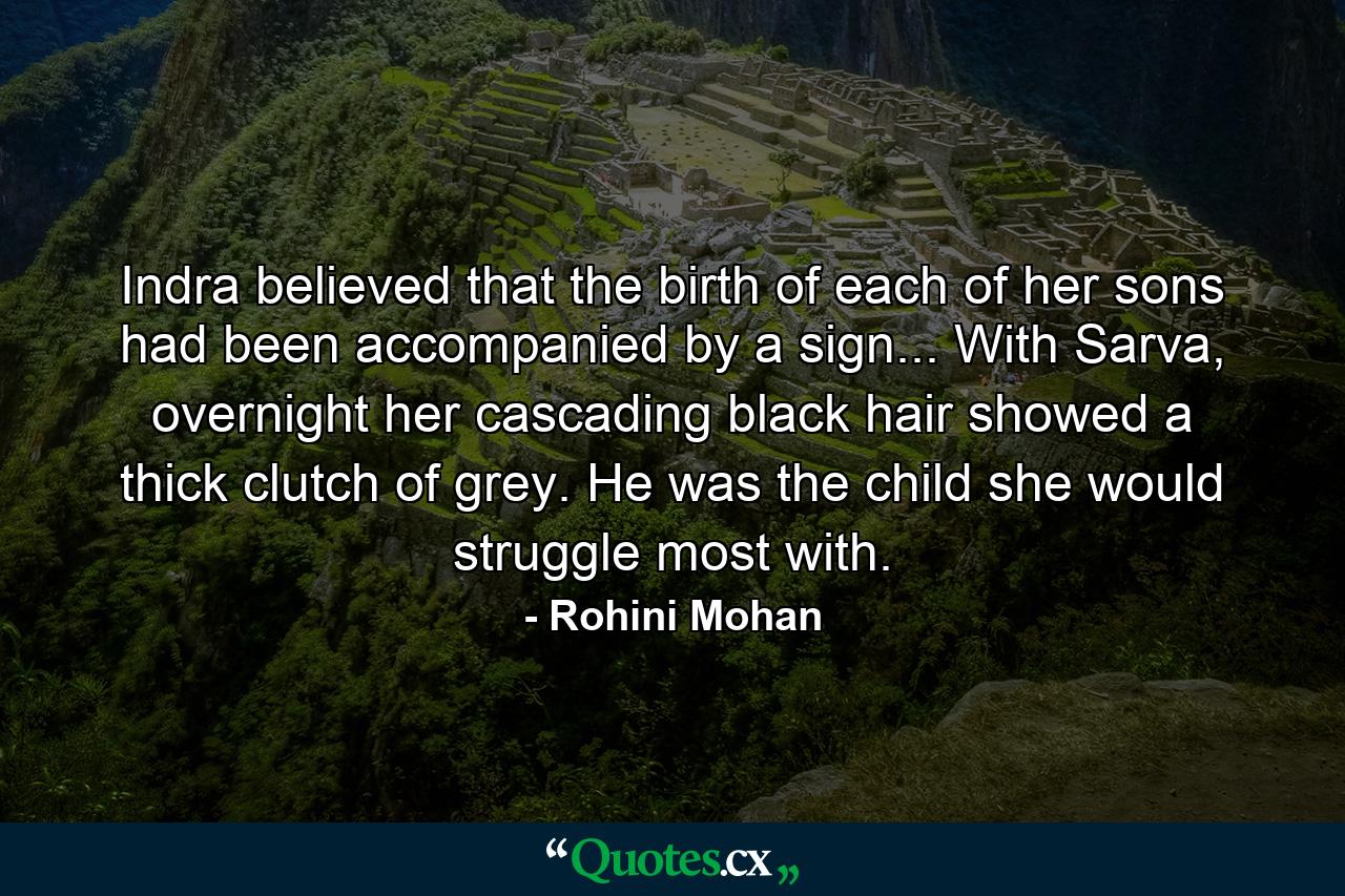 Indra believed that the birth of each of her sons had been accompanied by a sign... With Sarva, overnight her cascading black hair showed a thick clutch of grey. He was the child she would struggle most with. - Quote by Rohini Mohan