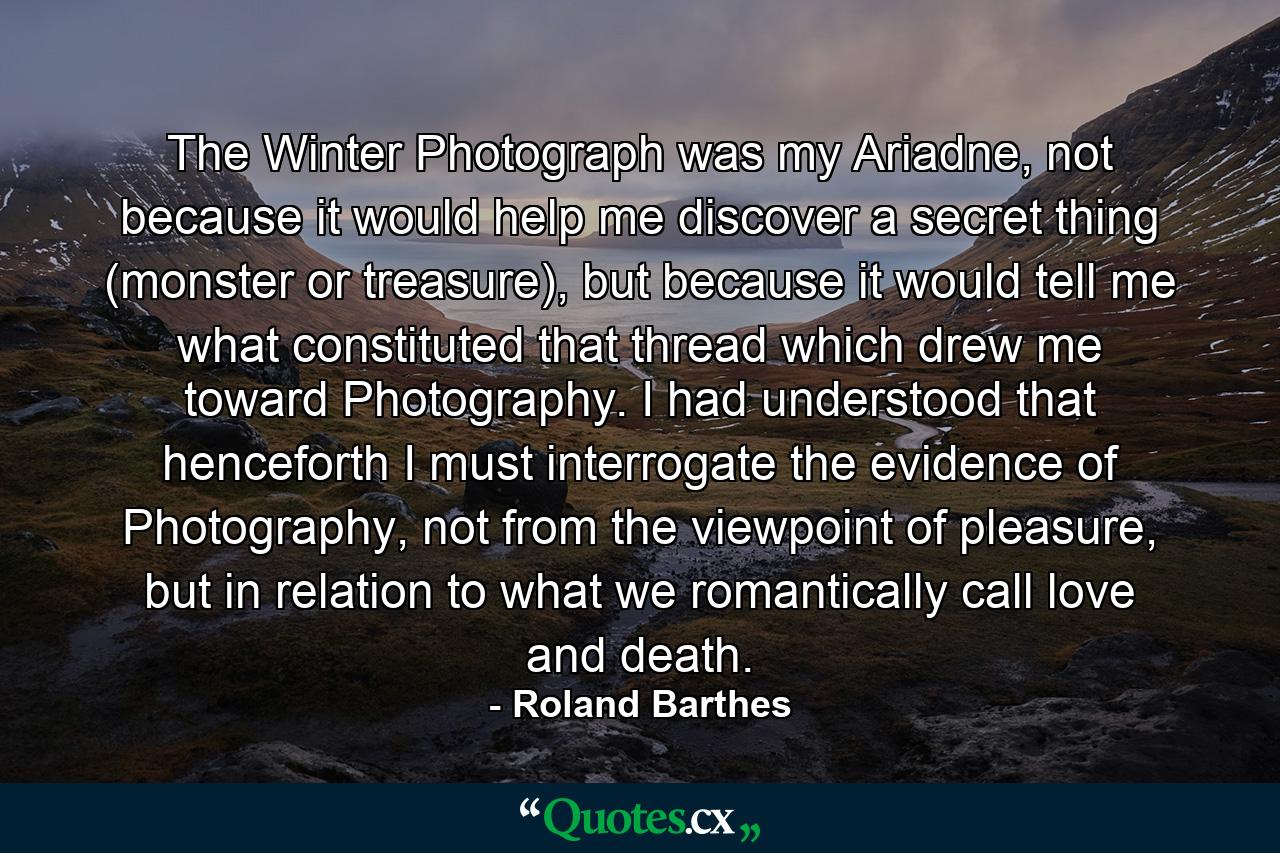 The Winter Photograph was my Ariadne, not because it would help me discover a secret thing (monster or treasure), but because it would tell me what constituted that thread which drew me toward Photography. I had understood that henceforth I must interrogate the evidence of Photography, not from the viewpoint of pleasure, but in relation to what we romantically call love and death. - Quote by Roland Barthes