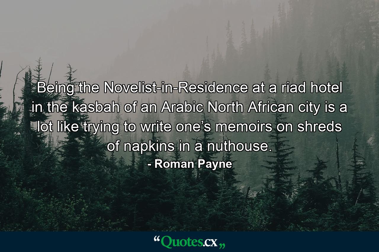 Being the Novelist-in-Residence at a riad hotel in the kasbah of an Arabic North African city is a lot like trying to write one’s memoirs on shreds of napkins in a nuthouse. - Quote by Roman Payne