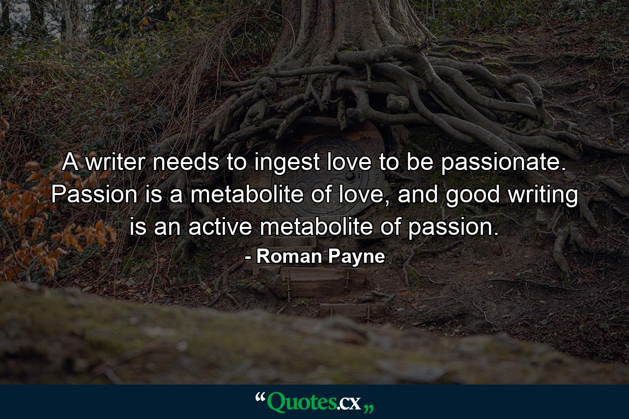 A writer needs to ingest love to be passionate. Passion is a metabolite of love, and good writing is an active metabolite of passion. - Quote by Roman Payne