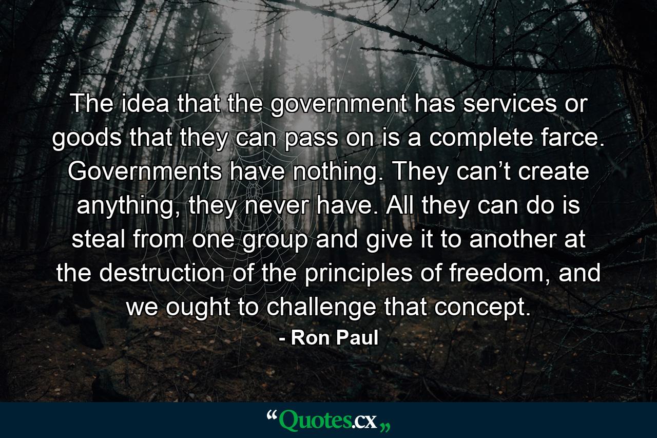 The idea that the government has services or goods that they can pass on is a complete farce. Governments have nothing. They can’t create anything, they never have. All they can do is steal from one group and give it to another at the destruction of the principles of freedom, and we ought to challenge that concept. - Quote by Ron Paul