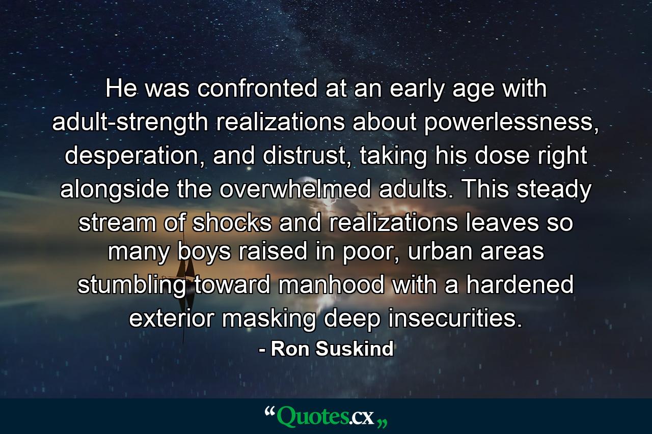 He was confronted at an early age with adult-strength realizations about powerlessness, desperation, and distrust, taking his dose right alongside the overwhelmed adults. This steady stream of shocks and realizations leaves so many boys raised in poor, urban areas stumbling toward manhood with a hardened exterior masking deep insecurities. - Quote by Ron Suskind