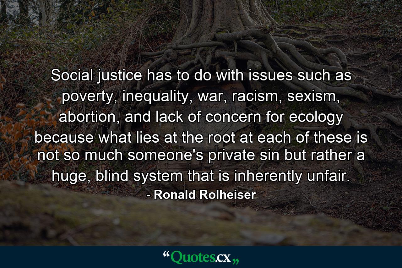 Social justice has to do with issues such as poverty, inequality, war, racism, sexism, abortion, and lack of concern for ecology because what lies at the root at each of these is not so much someone's private sin but rather a huge, blind system that is inherently unfair. - Quote by Ronald Rolheiser