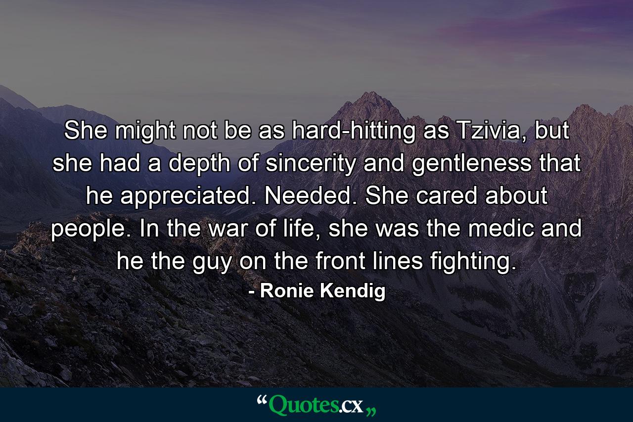 She might not be as hard-hitting as Tzivia, but she had a depth of sincerity and gentleness that he appreciated. Needed. She cared about people. In the war of life, she was the medic and he the guy on the front lines fighting. - Quote by Ronie Kendig