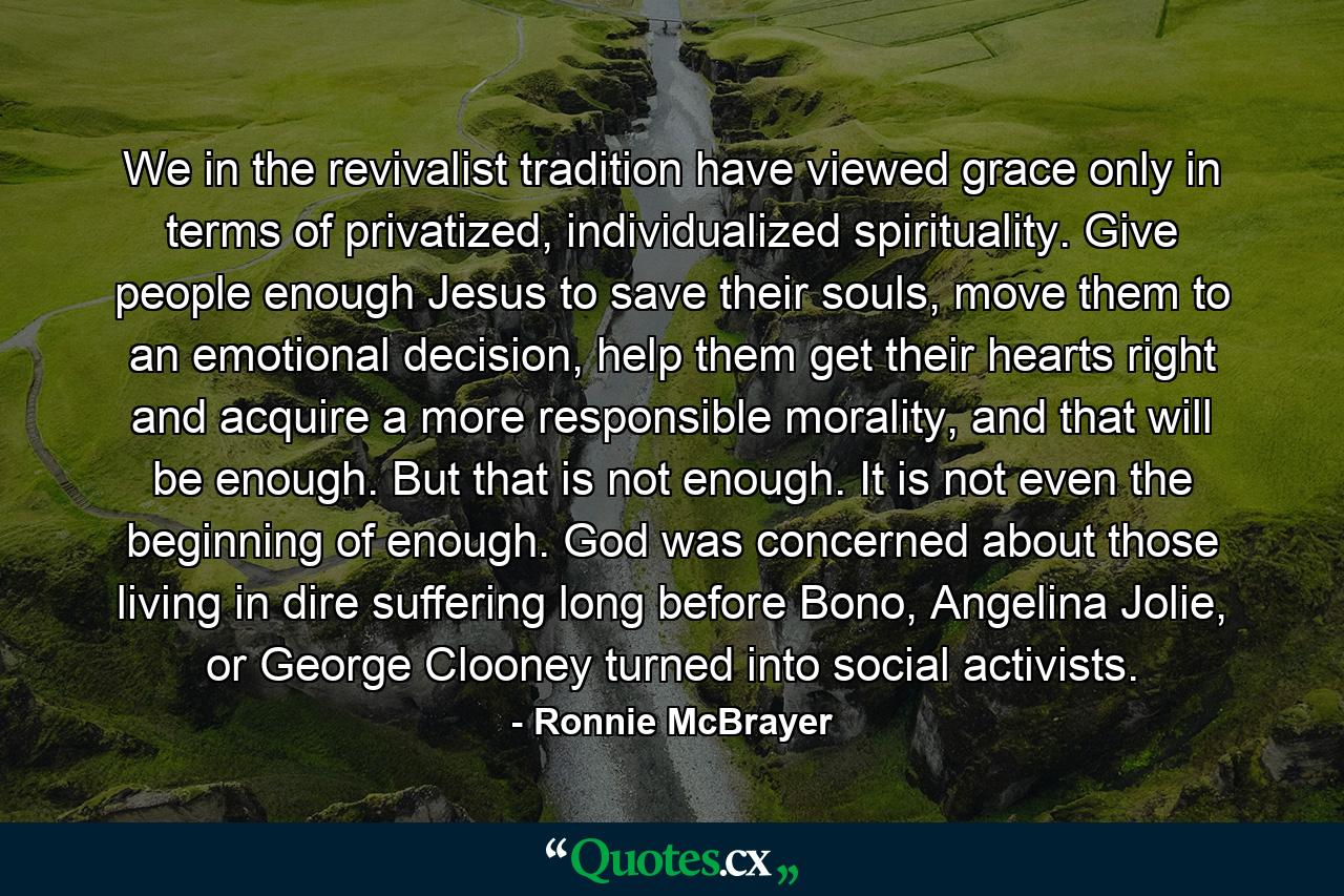 We in the revivalist tradition have viewed grace only in terms of privatized, individualized spirituality. Give people enough Jesus to save their souls, move them to an emotional decision, help them get their hearts right and acquire a more responsible morality, and that will be enough. But that is not enough. It is not even the beginning of enough. God was concerned about those living in dire suffering long before Bono, Angelina Jolie, or George Clooney turned into social activists. - Quote by Ronnie McBrayer