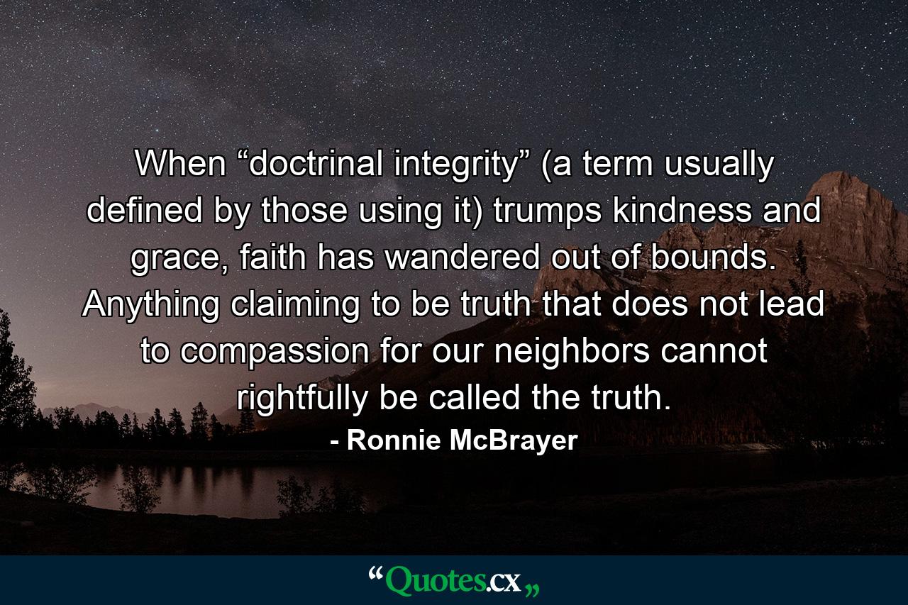 When “doctrinal integrity” (a term usually defined by those using it) trumps kindness and grace, faith has wandered out of bounds. Anything claiming to be truth that does not lead to compassion for our neighbors cannot rightfully be called the truth. - Quote by Ronnie McBrayer