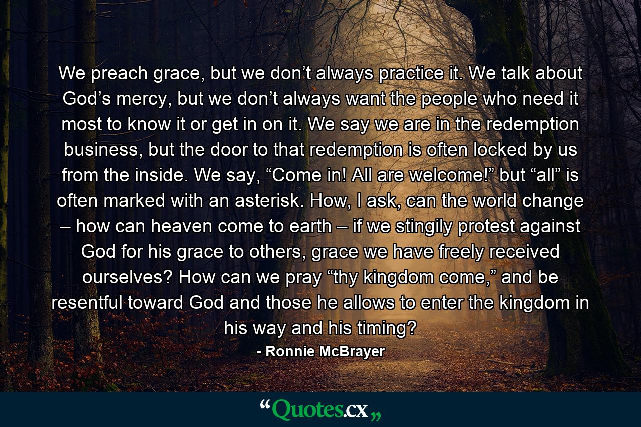 We preach grace, but we don’t always practice it. We talk about God’s mercy, but we don’t always want the people who need it most to know it or get in on it. We say we are in the redemption business, but the door to that redemption is often locked by us from the inside. We say, “Come in! All are welcome!” but “all” is often marked with an asterisk. How, I ask, can the world change – how can heaven come to earth – if we stingily protest against God for his grace to others, grace we have freely received ourselves? How can we pray “thy kingdom come,” and be resentful toward God and those he allows to enter the kingdom in his way and his timing? - Quote by Ronnie McBrayer