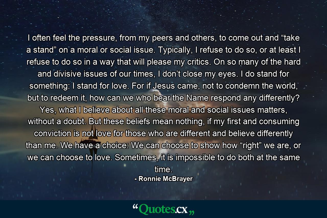 I often feel the pressure, from my peers and others, to come out and “take a stand” on a moral or social issue. Typically, I refuse to do so, or at least I refuse to do so in a way that will please my critics. On so many of the hard and divisive issues of our times, I don’t close my eyes. I do stand for something: I stand for love. For if Jesus came, not to condemn the world, but to redeem it, how can we who bear the Name respond any differently? Yes, what I believe about all these moral and social issues matters, without a doubt. But these beliefs mean nothing, if my first and consuming conviction is not love for those who are different and believe differently than me. We have a choice: We can choose to show how “right” we are, or we can choose to love. Sometimes, it is impossible to do both at the same time. - Quote by Ronnie McBrayer