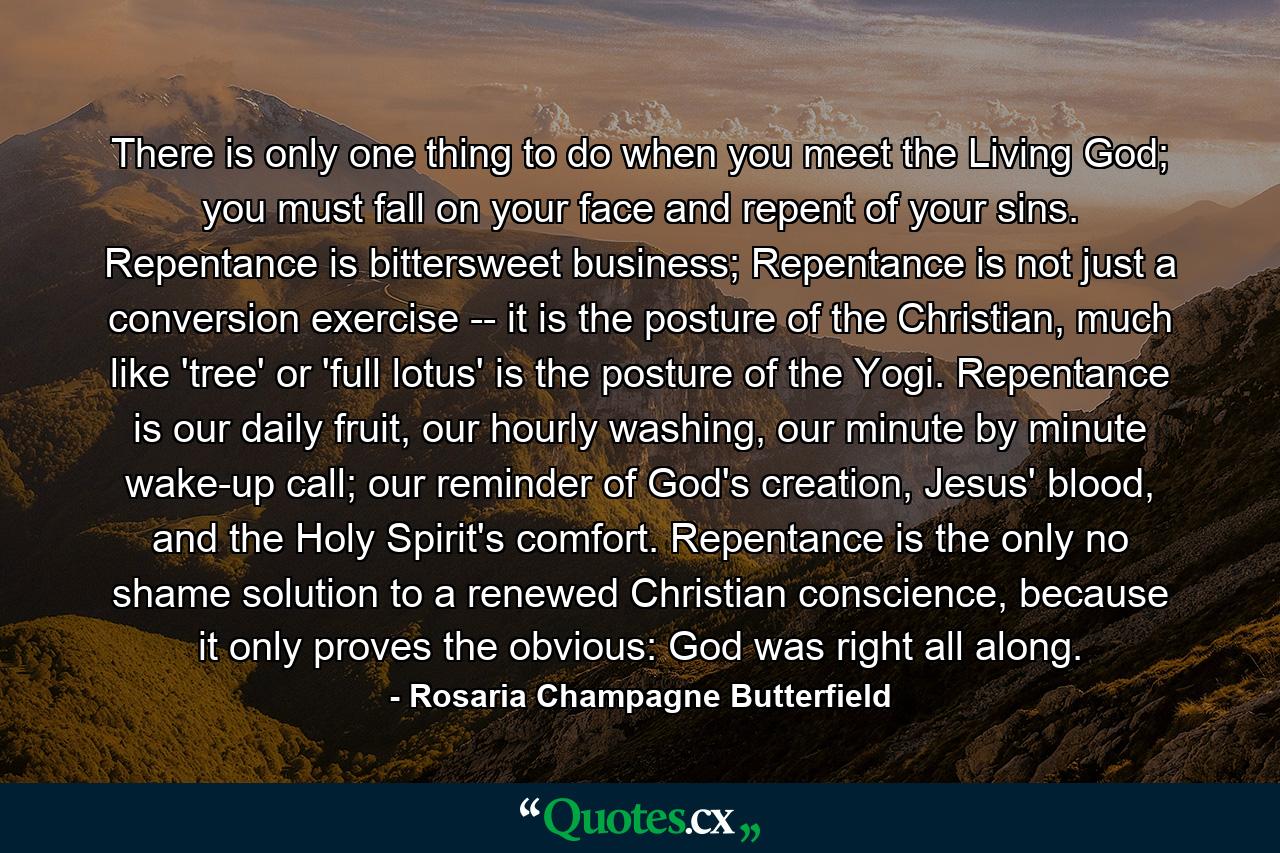 There is only one thing to do when you meet the Living God; you must fall on your face and repent of your sins. Repentance is bittersweet business; Repentance is not just a conversion exercise -- it is the posture of the Christian, much like 'tree' or 'full lotus' is the posture of the Yogi. Repentance is our daily fruit, our hourly washing, our minute by minute wake-up call; our reminder of God's creation, Jesus' blood, and the Holy Spirit's comfort. Repentance is the only no shame solution to a renewed Christian conscience, because it only proves the obvious: God was right all along. - Quote by Rosaria Champagne Butterfield