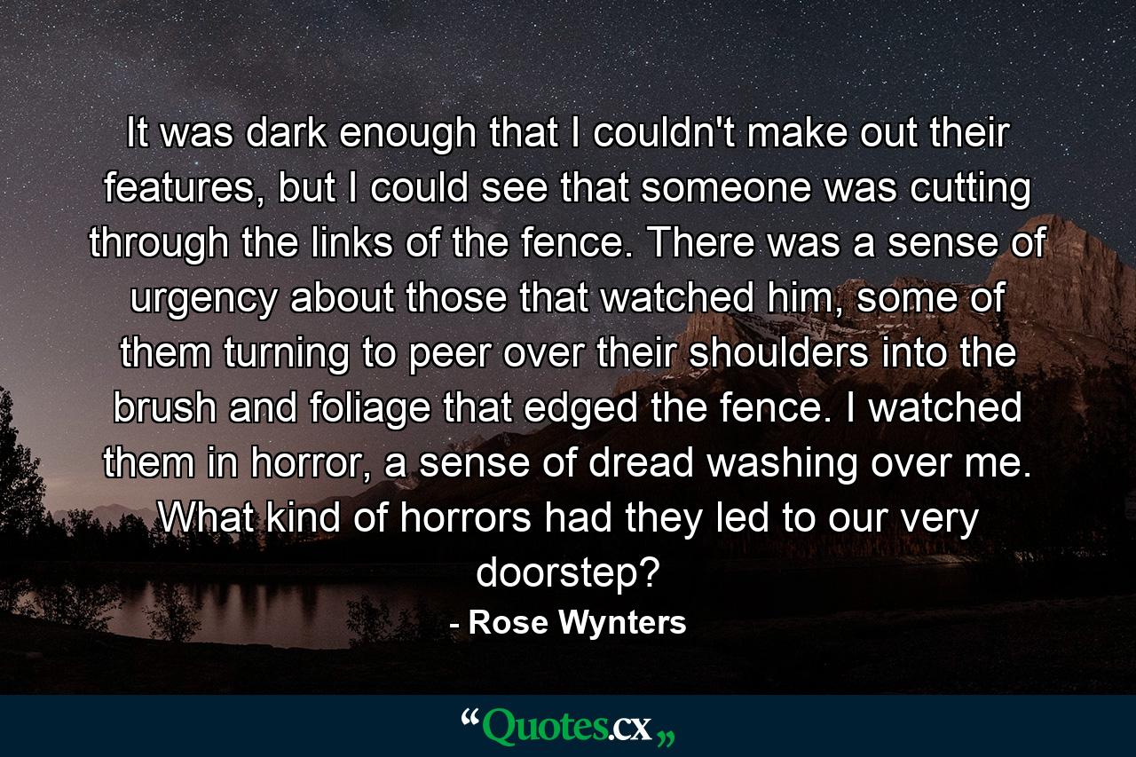 It was dark enough that I couldn't make out their features, but I could see that someone was cutting through the links of the fence. There was a sense of urgency about those that watched him, some of them turning to peer over their shoulders into the brush and foliage that edged the fence. I watched them in horror, a sense of dread washing over me. What kind of horrors had they led to our very doorstep? - Quote by Rose Wynters