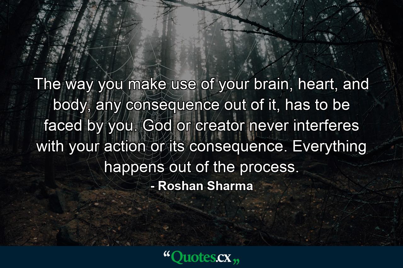 The way you make use of your brain, heart, and body, any consequence out of it, has to be faced by you. God or creator never interferes with your action or its consequence. Everything happens out of the process. - Quote by Roshan Sharma