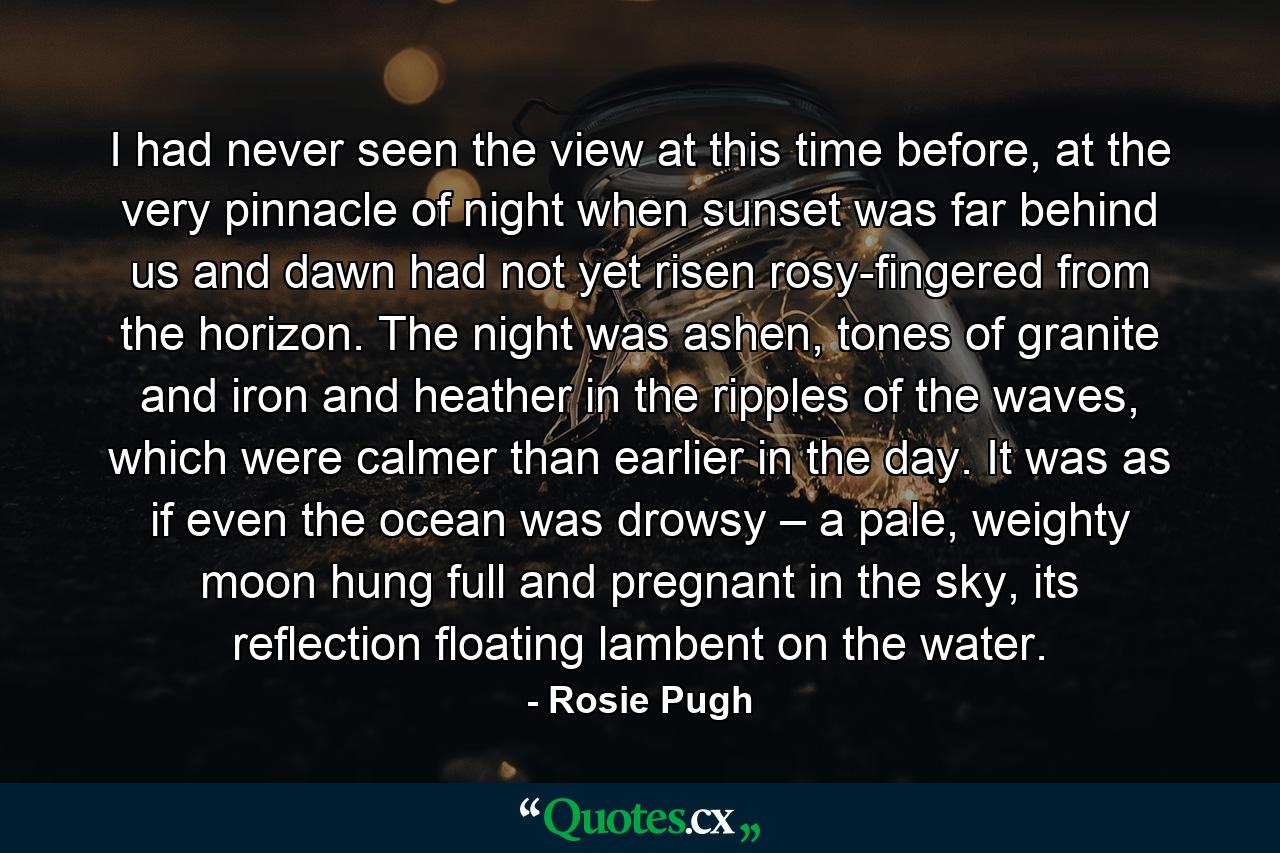 I had never seen the view at this time before, at the very pinnacle of night when sunset was far behind us and dawn had not yet risen rosy-fingered from the horizon. The night was ashen, tones of granite and iron and heather in the ripples of the waves, which were calmer than earlier in the day. It was as if even the ocean was drowsy – a pale, weighty moon hung full and pregnant in the sky, its reflection floating lambent on the water. - Quote by Rosie Pugh