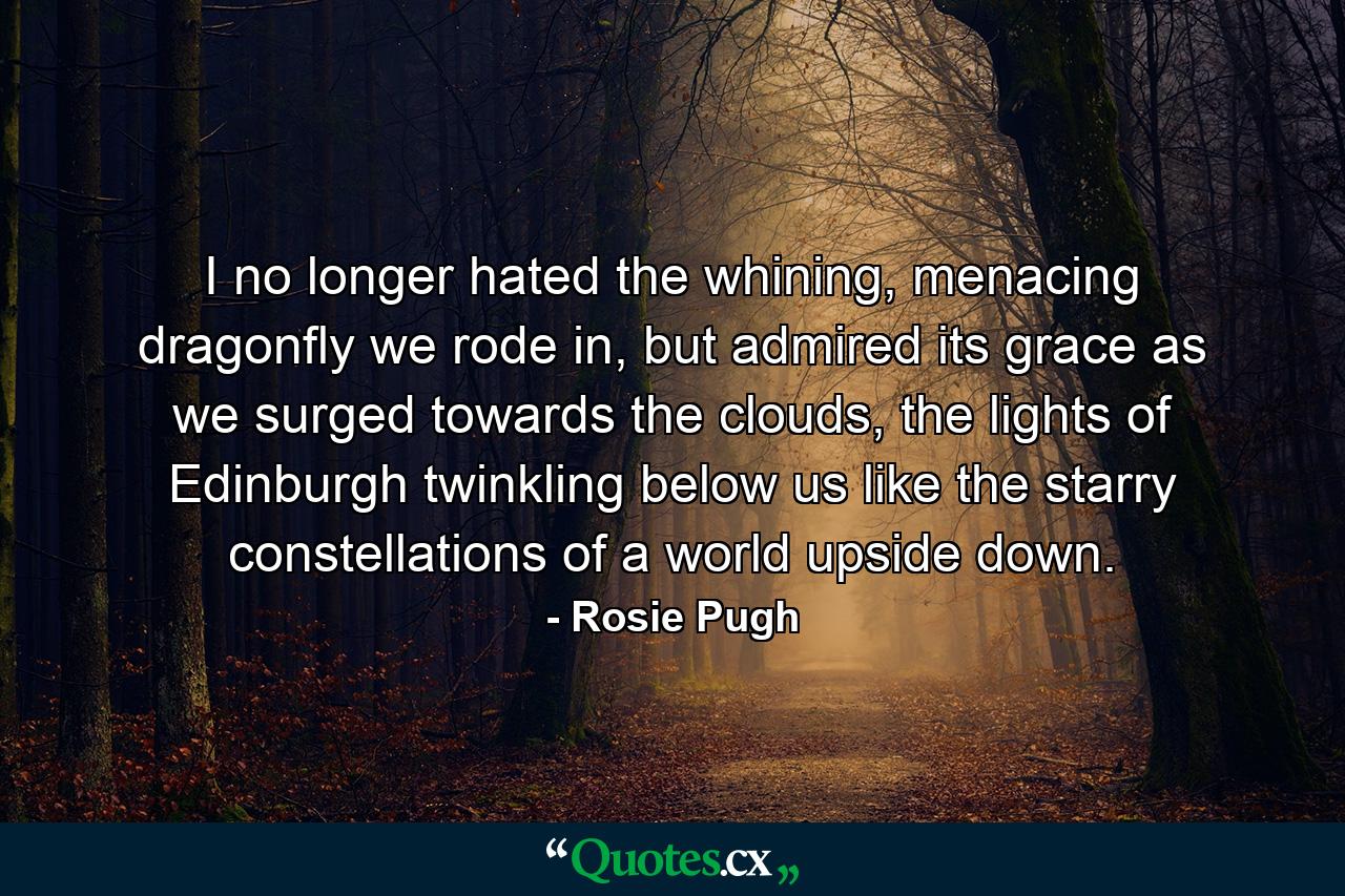 I no longer hated the whining, menacing dragonfly we rode in, but admired its grace as we surged towards the clouds, the lights of Edinburgh twinkling below us like the starry constellations of a world upside down. - Quote by Rosie Pugh