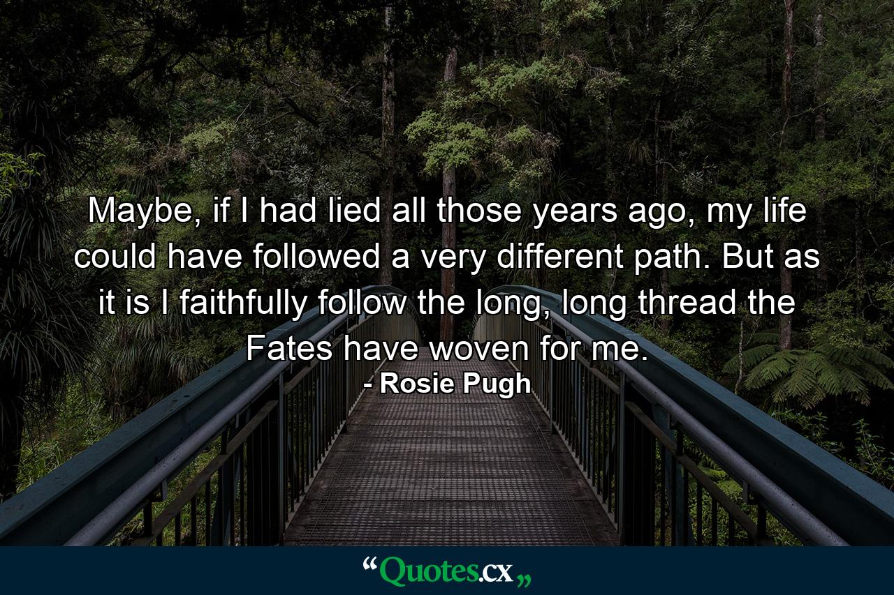 Maybe, if I had lied all those years ago, my life could have followed a very different path. But as it is I faithfully follow the long, long thread the Fates have woven for me. - Quote by Rosie Pugh