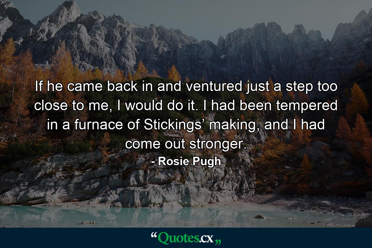 If he came back in and ventured just a step too close to me, I would do it. I had been tempered in a furnace of Stickings’ making, and I had come out stronger. - Quote by Rosie Pugh