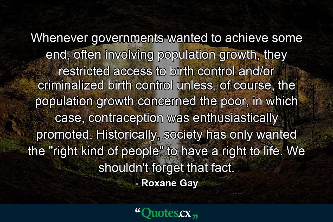 Whenever governments wanted to achieve some end, often involving population growth, they restricted access to birth control and/or criminalized birth control unless, of course, the population growth concerned the poor, in which case, contraception was enthusiastically promoted. Historically, society has only wanted the 