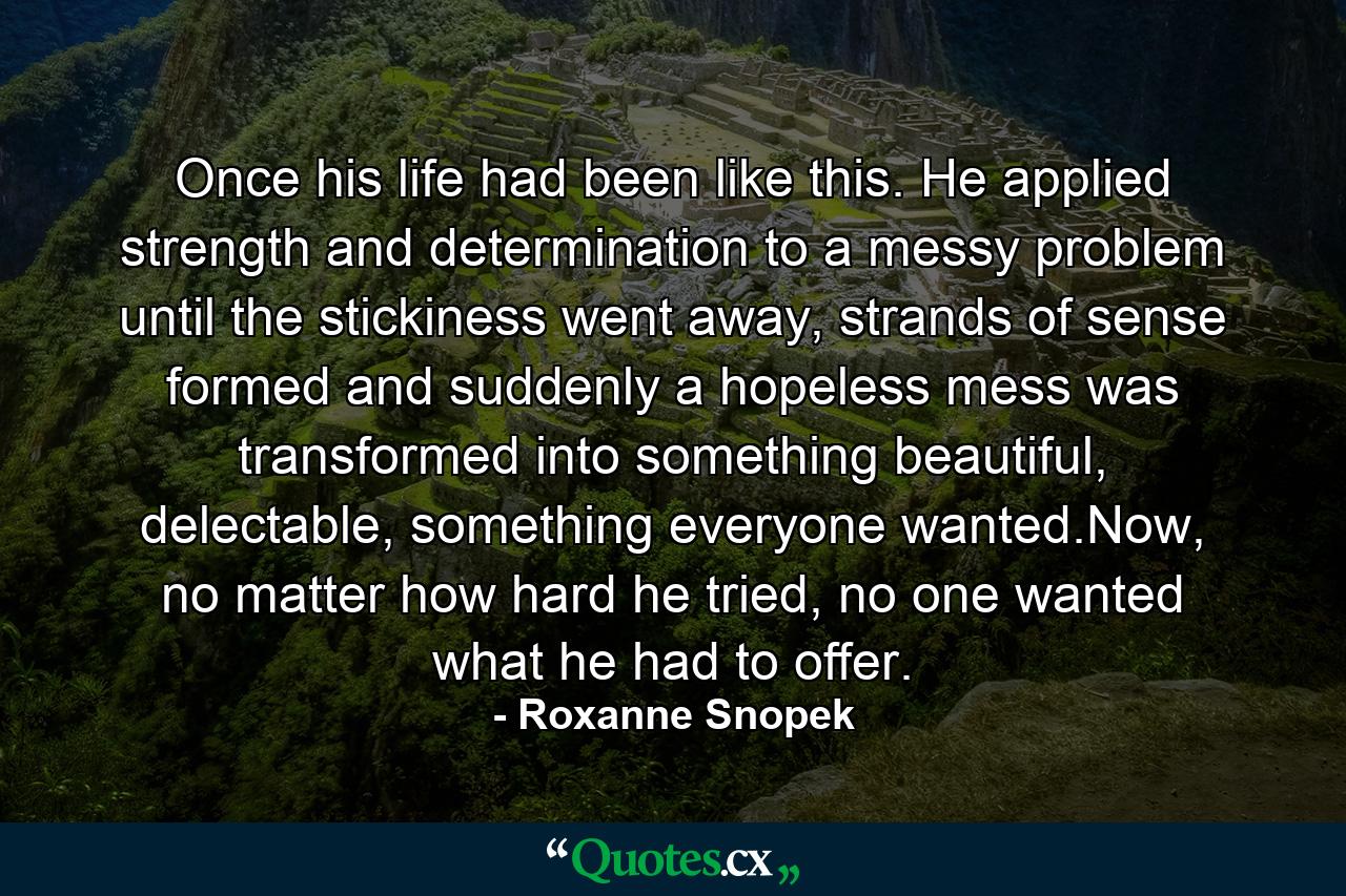 Once his life had been like this. He applied strength and determination to a messy problem until the stickiness went away, strands of sense formed and suddenly a hopeless mess was transformed into something beautiful, delectable, something everyone wanted.Now, no matter how hard he tried, no one wanted what he had to offer. - Quote by Roxanne Snopek