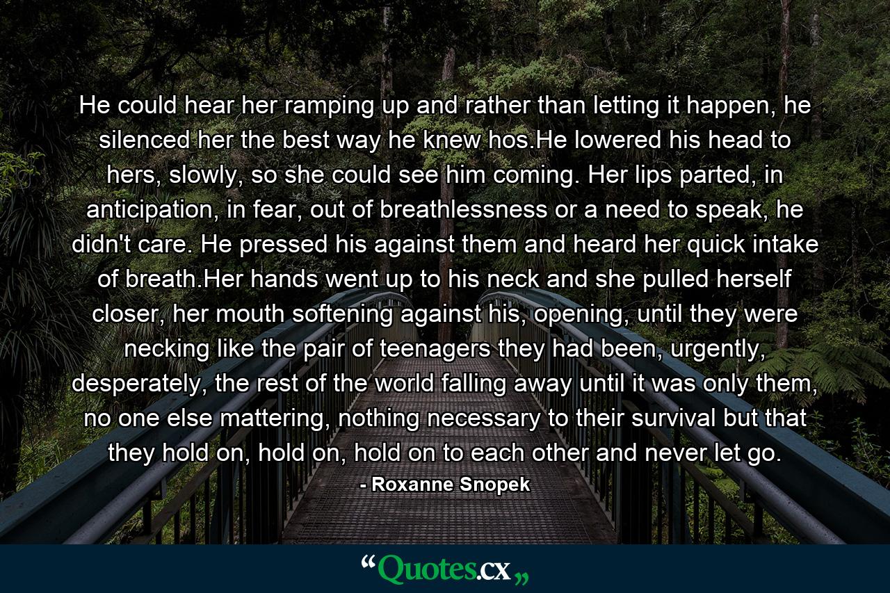 He could hear her ramping up and rather than letting it happen, he silenced her the best way he knew hos.He lowered his head to hers, slowly, so she could see him coming. Her lips parted, in anticipation, in fear, out of breathlessness or a need to speak, he didn't care. He pressed his against them and heard her quick intake of breath.Her hands went up to his neck and she pulled herself closer, her mouth softening against his, opening, until they were necking like the pair of teenagers they had been, urgently, desperately, the rest of the world falling away until it was only them, no one else mattering, nothing necessary to their survival but that they hold on, hold on, hold on to each other and never let go. - Quote by Roxanne Snopek