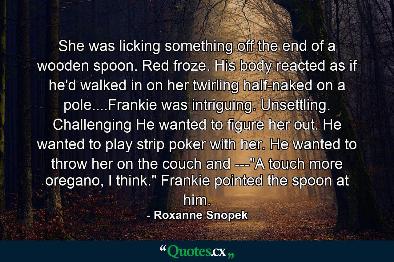 She was licking something off the end of a wooden spoon. Red froze. His body reacted as if he'd walked in on her twirling half-naked on a pole....Frankie was intriguing. Unsettling. Challenging He wanted to figure her out. He wanted to play strip poker with her. He wanted to throw her on the couch and ---