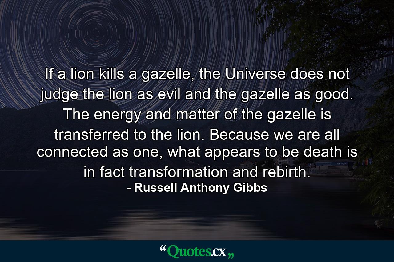 If a lion kills a gazelle, the Universe does not judge the lion as evil and the gazelle as good. The energy and matter of the gazelle is transferred to the lion. Because we are all connected as one, what appears to be death is in fact transformation and rebirth. - Quote by Russell Anthony Gibbs