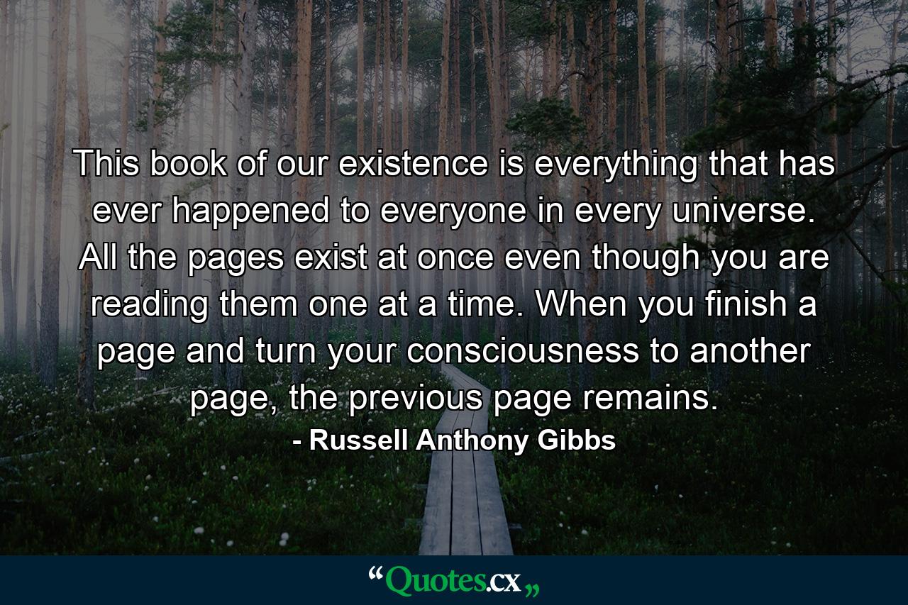 This book of our existence is everything that has ever happened to everyone in every universe. All the pages exist at once even though you are reading them one at a time. When you finish a page and turn your consciousness to another page, the previous page remains. - Quote by Russell Anthony Gibbs