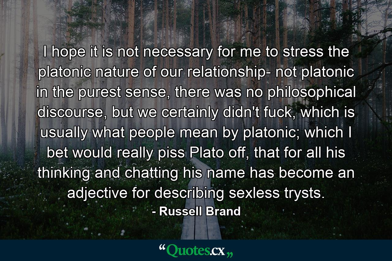 I hope it is not necessary for me to stress the platonic nature of our relationship- not platonic in the purest sense, there was no philosophical discourse, but we certainly didn't fuck, which is usually what people mean by platonic; which I bet would really piss Plato off, that for all his thinking and chatting his name has become an adjective for describing sexless trysts. - Quote by Russell Brand