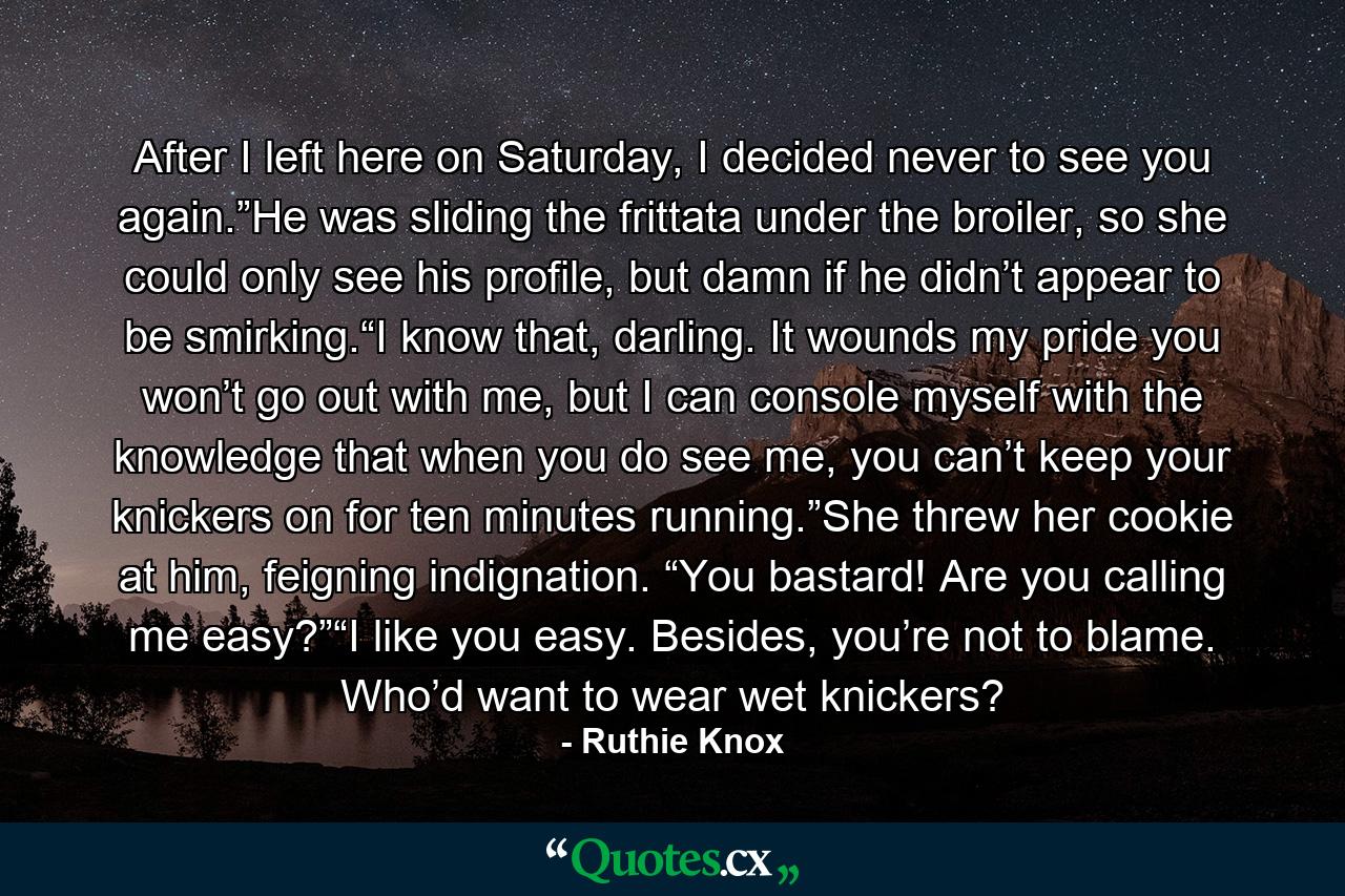 After I left here on Saturday, I decided never to see you again.”He was sliding the frittata under the broiler, so she could only see his profile, but damn if he didn’t appear to be smirking.“I know that, darling. It wounds my pride you won’t go out with me, but I can console myself with the knowledge that when you do see me, you can’t keep your knickers on for ten minutes running.”She threw her cookie at him, feigning indignation. “You bastard! Are you calling me easy?”“I like you easy. Besides, you’re not to blame. Who’d want to wear wet knickers? - Quote by Ruthie Knox