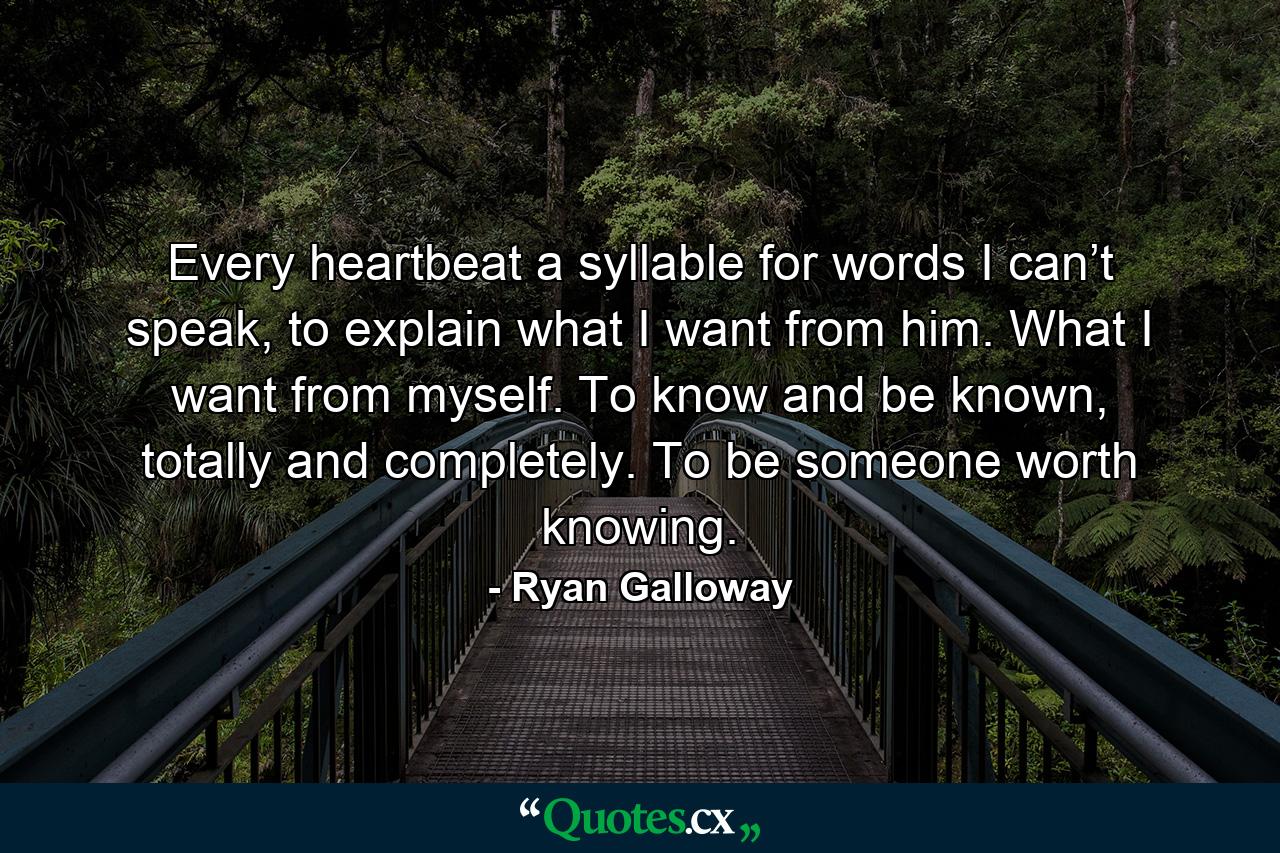 Every heartbeat a syllable for words I can’t speak, to explain what I want from him. What I want from myself. To know and be known, totally and completely. To be someone worth knowing. - Quote by Ryan Galloway