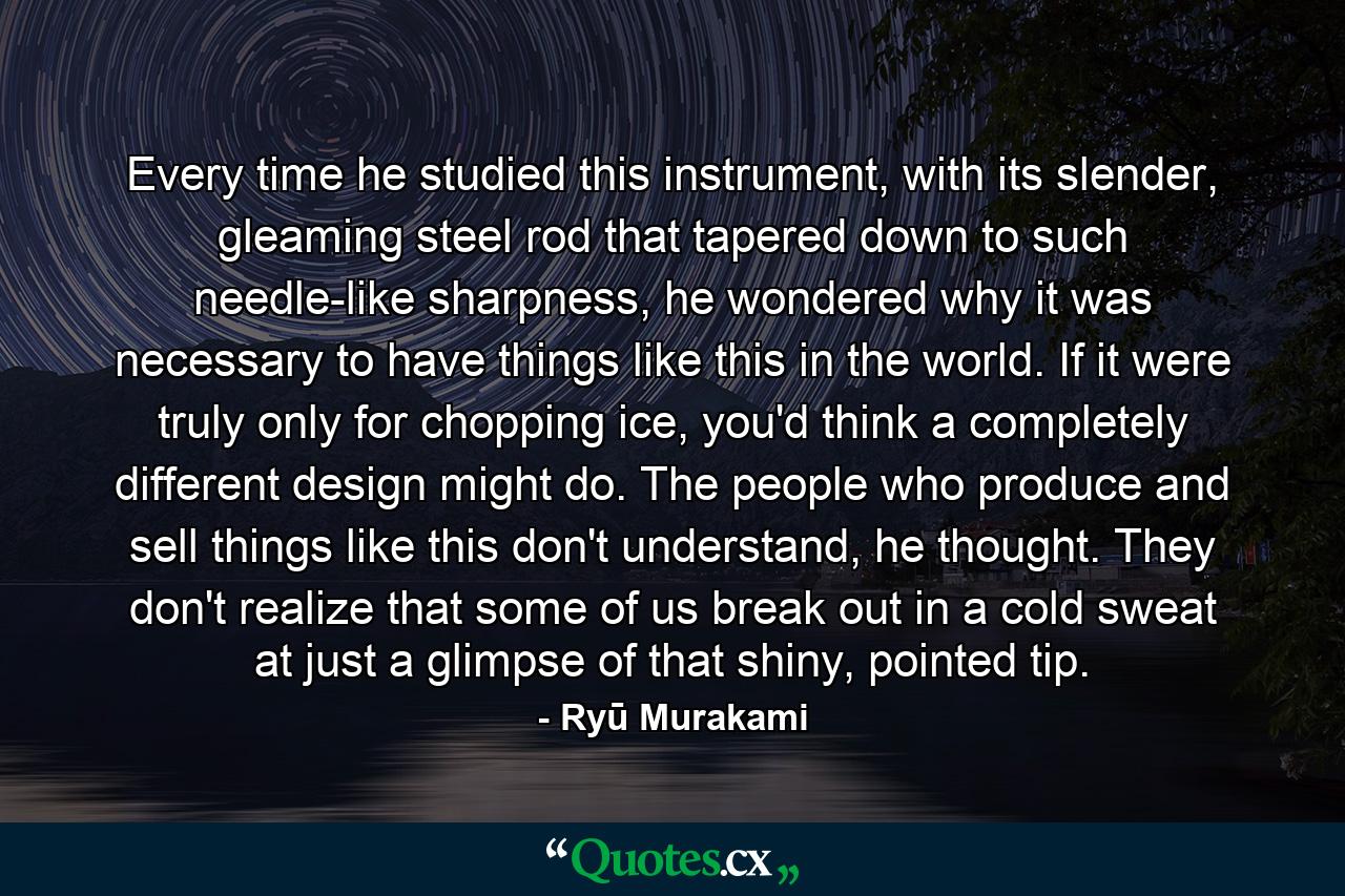 Every time he studied this instrument, with its slender, gleaming steel rod that tapered down to such needle-like sharpness, he wondered why it was necessary to have things like this in the world. If it were truly only for chopping ice, you'd think a completely different design might do. The people who produce and sell things like this don't understand, he thought. They don't realize that some of us break out in a cold sweat at just a glimpse of that shiny, pointed tip. - Quote by Ryū Murakami