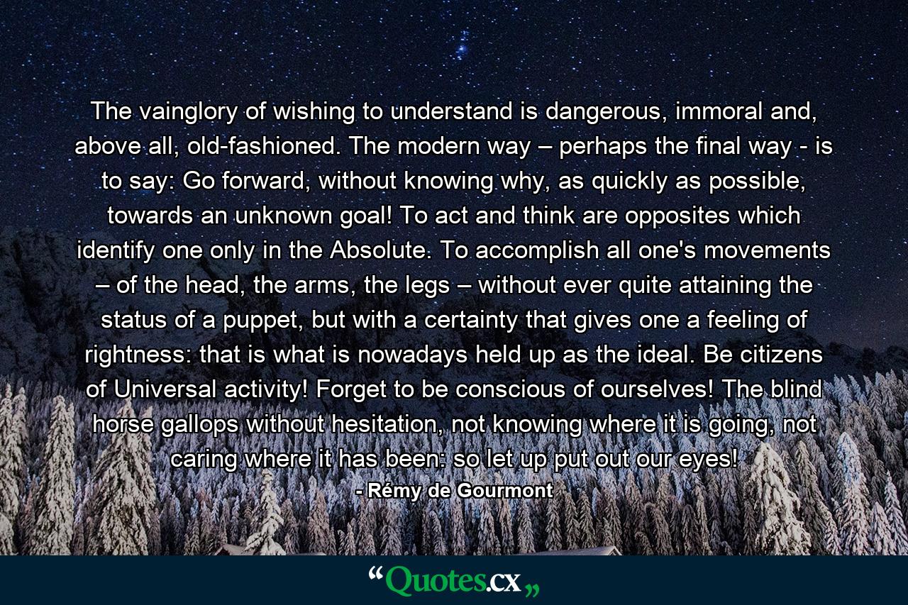 The vainglory of wishing to understand is dangerous, immoral and, above all, old-fashioned. The modern way – perhaps the final way - is to say: Go forward, without knowing why, as quickly as possible, towards an unknown goal! To act and think are opposites which identify one only in the Absolute. To accomplish all one's movements – of the head, the arms, the legs – without ever quite attaining the status of a puppet, but with a certainty that gives one a feeling of rightness: that is what is nowadays held up as the ideal. Be citizens of Universal activity! Forget to be conscious of ourselves! The blind horse gallops without hesitation, not knowing where it is going, not caring where it has been: so let up put out our eyes! - Quote by Rémy de Gourmont