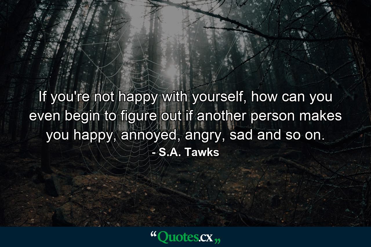 If you're not happy with yourself, how can you even begin to figure out if another person makes you happy, annoyed, angry, sad and so on. - Quote by S.A. Tawks