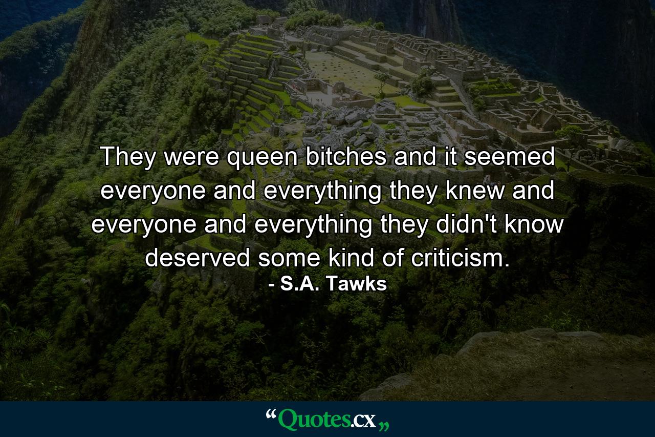 They were queen bitches and it seemed everyone and everything they knew and everyone and everything they didn't know deserved some kind of criticism. - Quote by S.A. Tawks