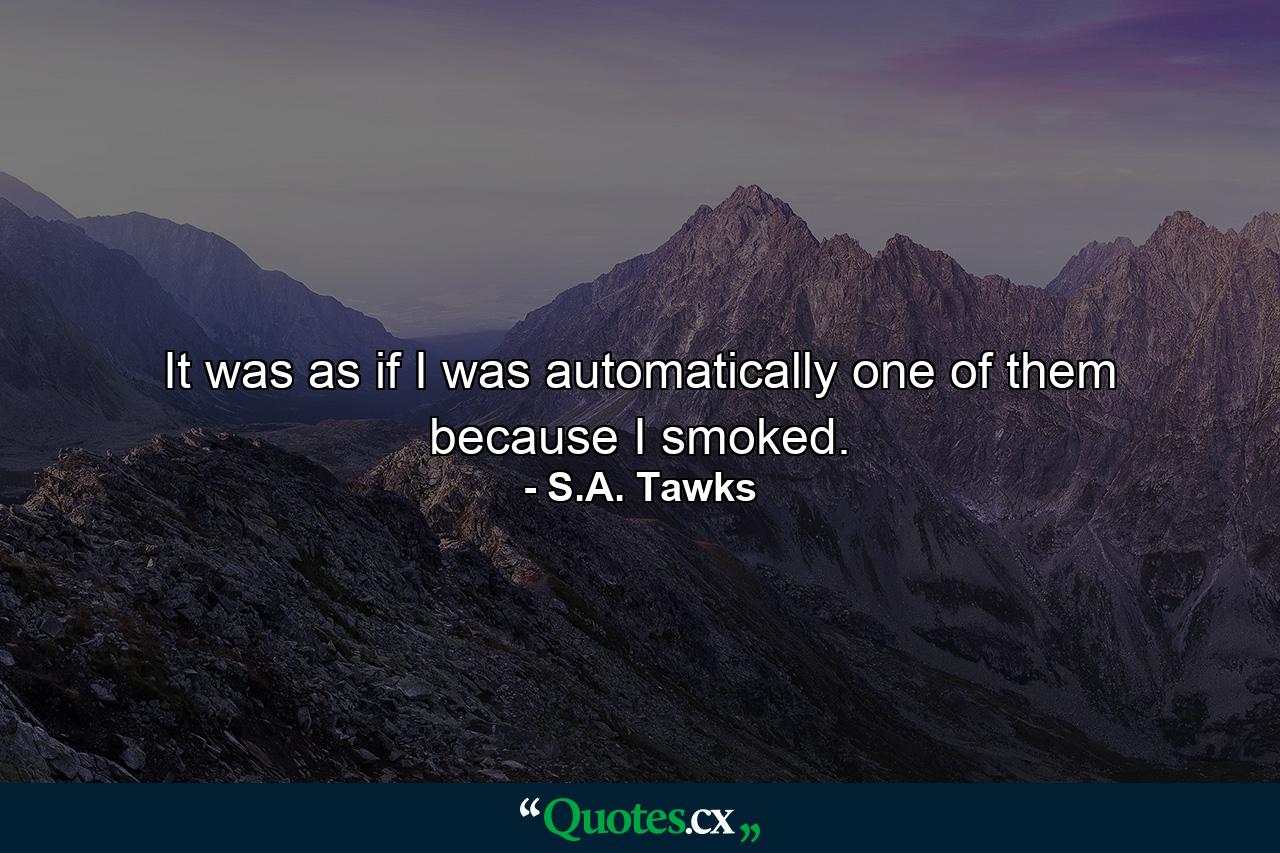 It was as if I was automatically one of them because I smoked. - Quote by S.A. Tawks