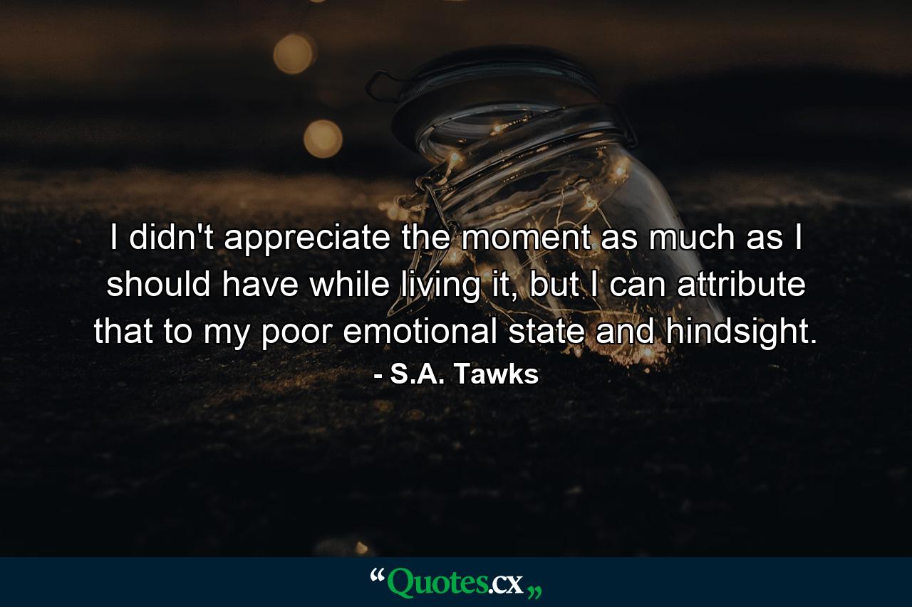 I didn't appreciate the moment as much as I should have while living it, but I can attribute that to my poor emotional state and hindsight. - Quote by S.A. Tawks