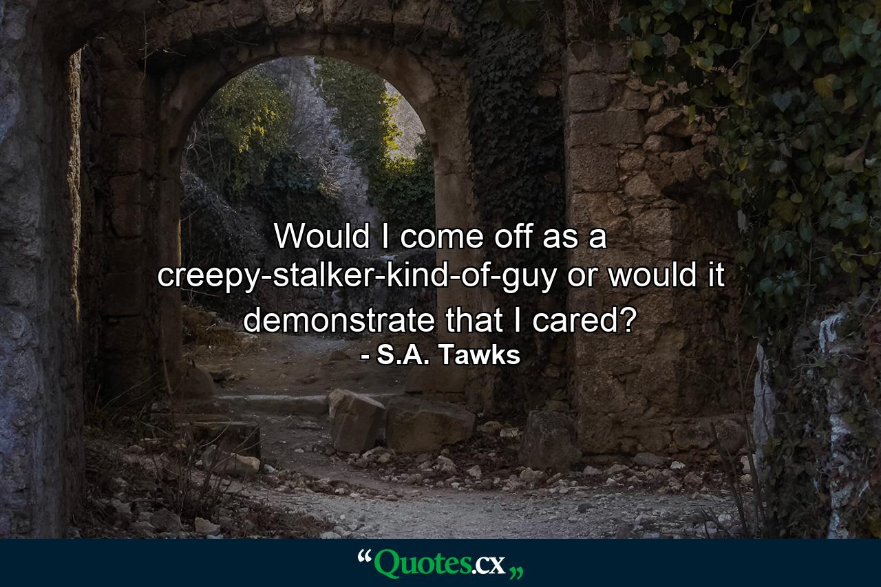 Would I come off as a creepy-stalker-kind-of-guy or would it demonstrate that I cared? - Quote by S.A. Tawks