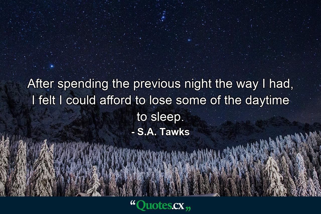 After spending the previous night the way I had, I felt I could afford to lose some of the daytime to sleep. - Quote by S.A. Tawks