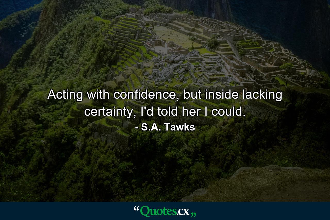 Acting with confidence, but inside lacking certainty, I'd told her I could. - Quote by S.A. Tawks