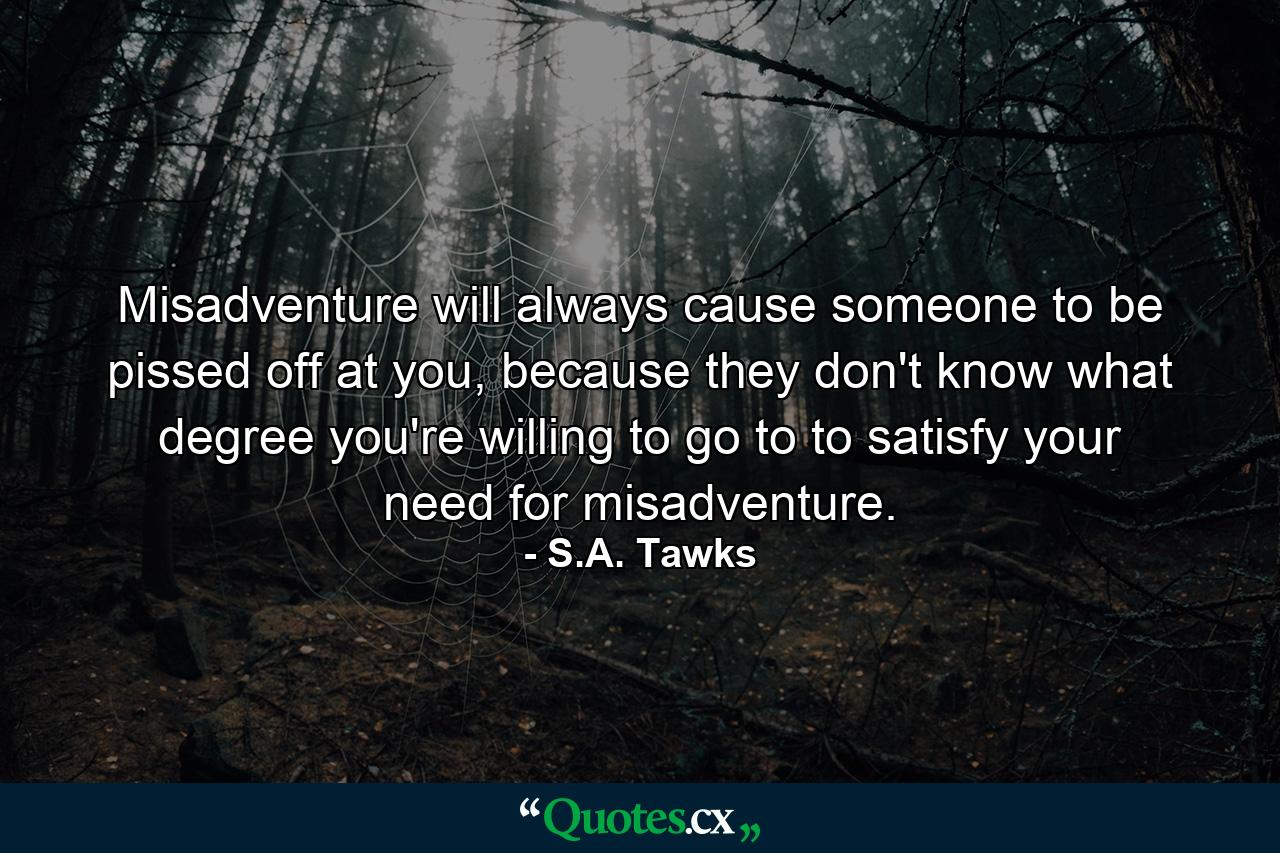 Misadventure will always cause someone to be pissed off at you, because they don't know what degree you're willing to go to to satisfy your need for misadventure. - Quote by S.A. Tawks