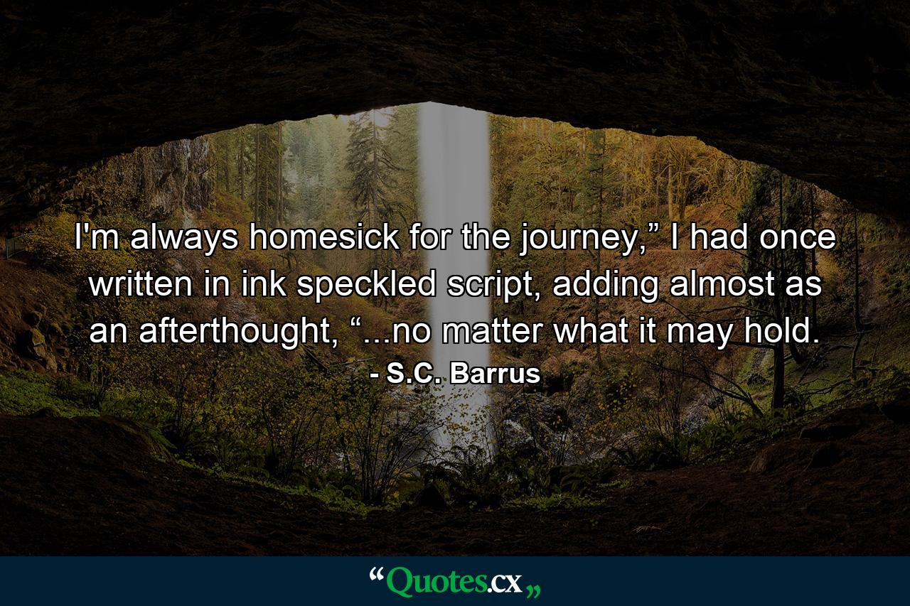 I'm always homesick for the journey,” I had once written in ink speckled script, adding almost as an afterthought, “...no matter what it may hold. - Quote by S.C. Barrus